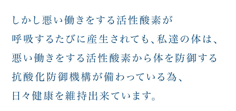 しかし悪い働きをする活性酸素が呼吸するたびに産生されても、私達の体は、悪い働きをする活性酸素から体を防御する抗酸化防御機構が備わっている為、日々健康を維持出来ています。