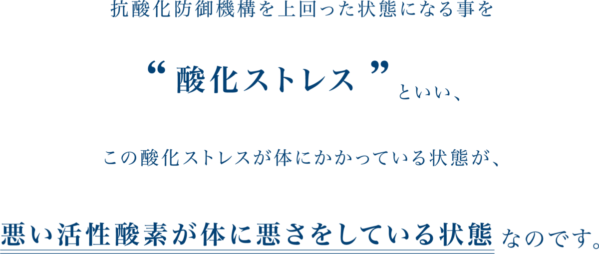 抗酸化防御機構を上回った状態になる事を
酸化ストレスといい、
この酸化ストレスが体にかかっている状態が、
悪い活性酸素が体に悪さをしている状態なのです。