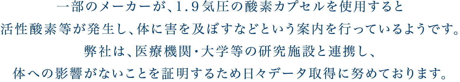 一部のメーカーが、1.9気圧の酸素カプセルを使用すると活性酸素が発生し体に害を及ぼすなどという案内を行っているようですが、弊社は様々な医療機関と千葉工業大学の佐藤教授と共に日々データ取りを行い1.9気圧の酸素カプセルを使用しても
活性酸素による体への悪影響がないこと1.9気圧の酸素カプセルを使用しても
活性酸素による体への悪影響がないこと1.9気圧の酸素カプセルを使用しても
活性酸素による体への悪影響がないことを確認しこのページでデータを開示しております。